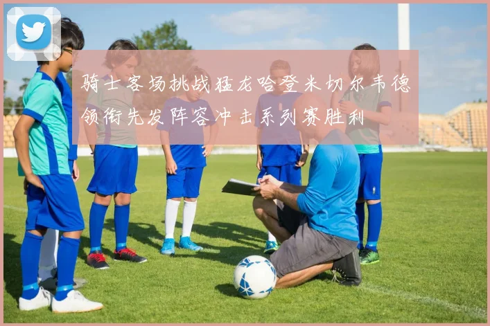 骑士客场挑战猛龙哈登米切尔韦德领衔先发阵容冲击系列赛胜利