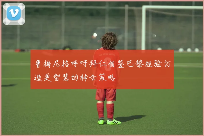鲁梅尼格呼吁拜仁借鉴巴黎经验打造更智慧的转会策略