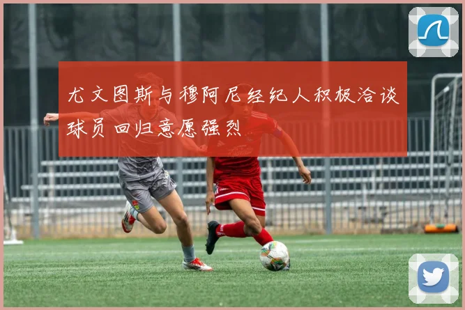尤文图斯与穆阿尼经纪人积极洽谈球员回归意愿强烈
