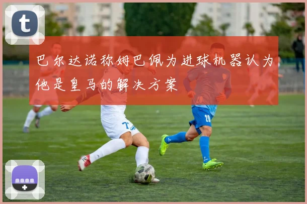 巴尔达诺称姆巴佩为进球机器认为他是皇马的解决方案
