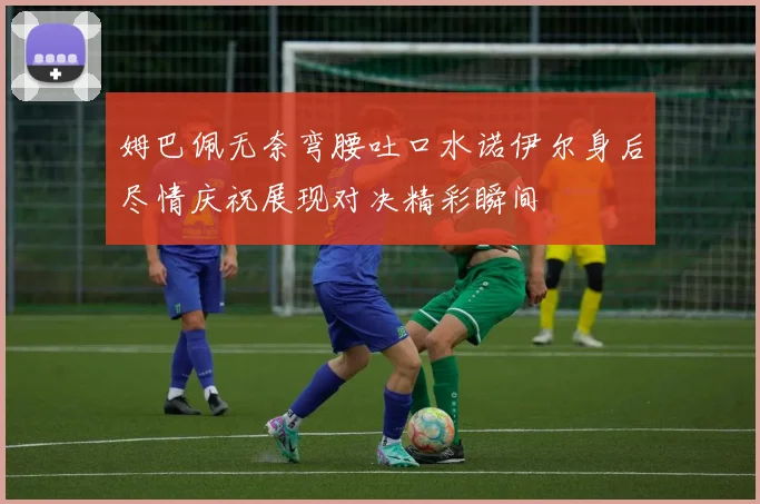 姆巴佩无奈弯腰吐口水诺伊尔身后尽情庆祝展现对决精彩瞬间