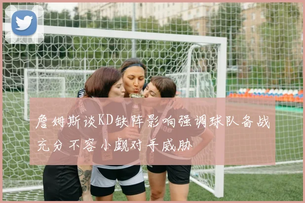 詹姆斯谈KD缺阵影响强调球队备战充分不容小觑对手威胁