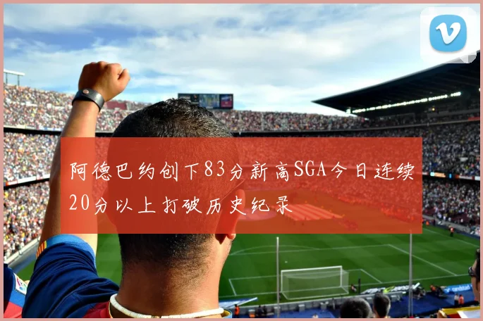阿德巴约创下83分新高SGA今日连续20分以上打破历史纪录