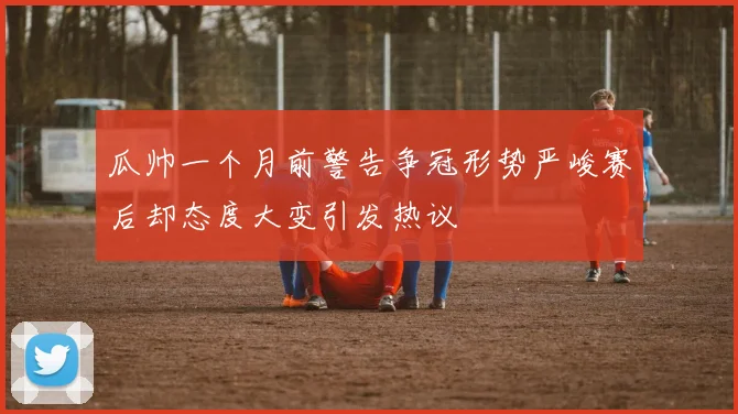 瓜帅一个月前警告争冠形势严峻赛后却态度大变引发热议