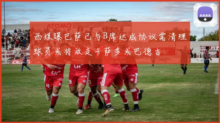 西媒曝巴萨已与B席达成协议需清理球员或将放走卡萨多或巴德吉