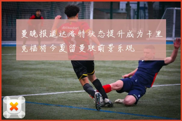 曼晚报道达洛特状态提升成为卡里克福将今夏留曼联前景乐观