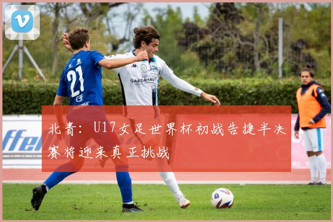 北青：U17女足世界杯初战告捷半决赛将迎来真正挑战