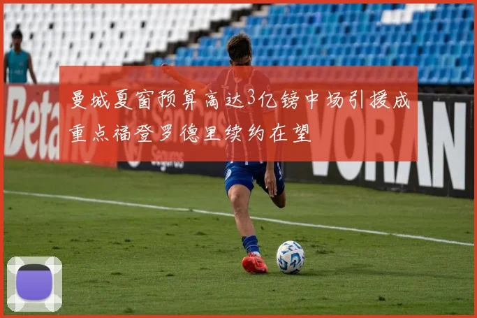 曼城夏窗预算高达3亿镑中场引援成重点福登罗德里续约在望