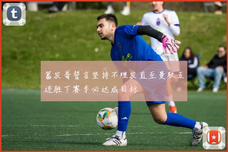 蓄发哥誓言坚持不理发直至曼联五连胜下赛季必达成目标