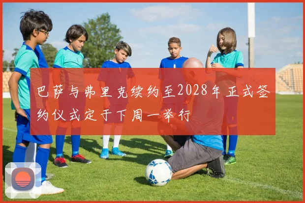 巴萨与弗里克续约至2028年正式签约仪式定于下周一举行