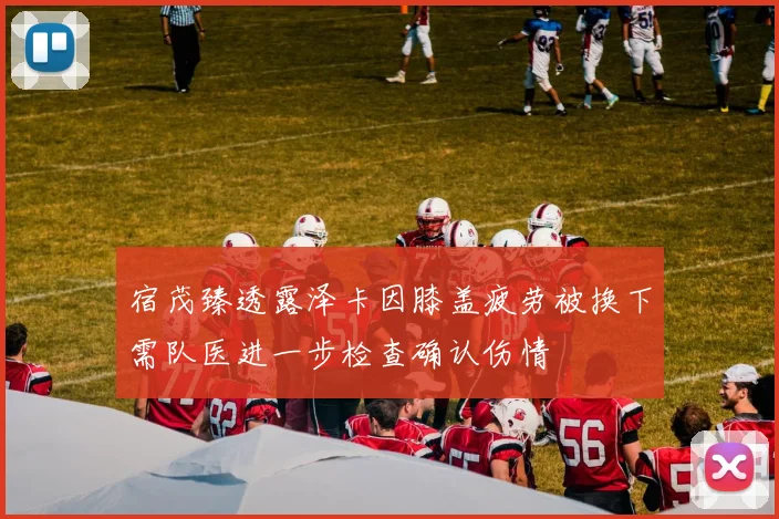 宿茂臻透露泽卡因膝盖疲劳被换下需队医进一步检查确认伤情