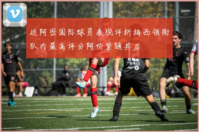 迈阿密国际球员表现评析梅西领衔队内最高评分阿伦紧随其后