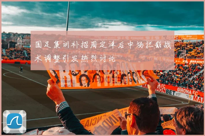 国足集训补招周定洋后中场拦截战术调整引发热烈讨论