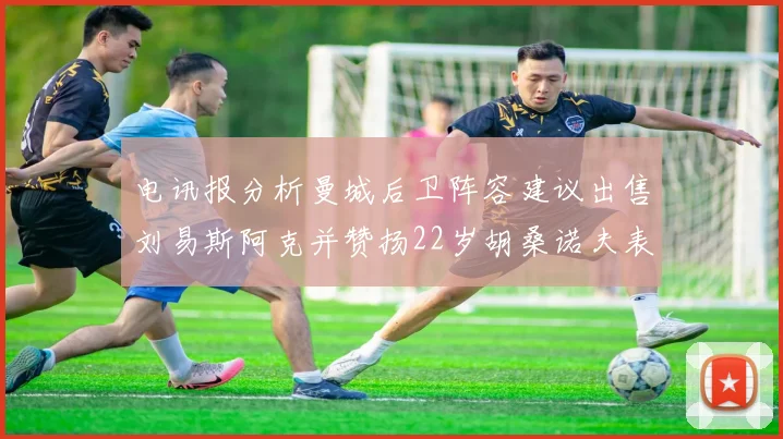 电讯报分析曼城后卫阵容建议出售刘易斯阿克并赞扬22岁胡桑诺夫表现出色