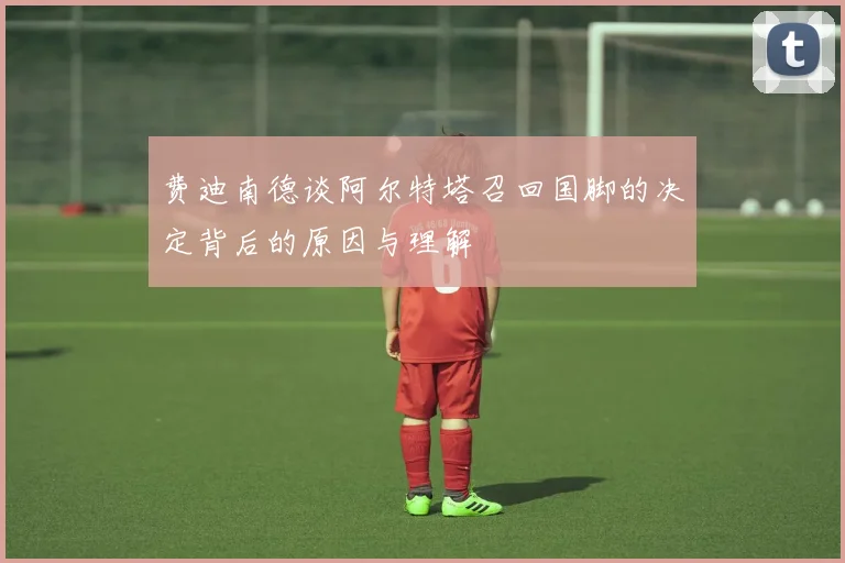 费迪南德谈阿尔特塔召回国脚的决定背后的原因与理解