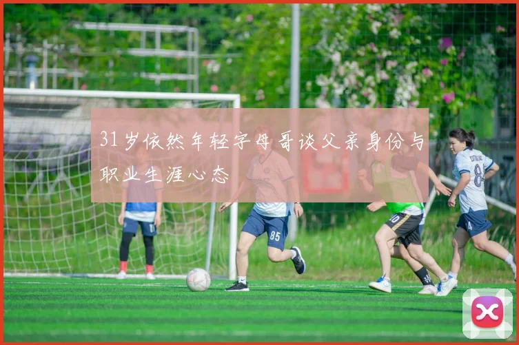 31岁依然年轻字母哥谈父亲身份与职业生涯心态