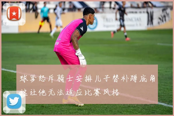 球爹怒斥骑士安排儿子替补蹲底角这让他无法适应比赛风格