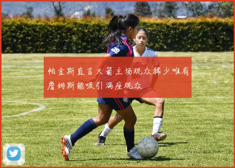 帕金斯直言火箭主场观众稀少唯有詹姆斯能吸引满座观众