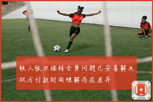 铁人张洪福转会费问题已妥善解决双方付款时间理解存在差异