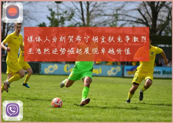 媒体人分析贺希宁胡金秋竞争激烈王浩然逆势崛起展现卓越价值