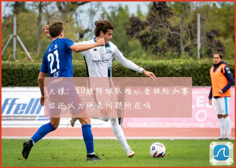 火媒：KD缺阵球队难以晋级附加赛你还认为他是问题所在吗