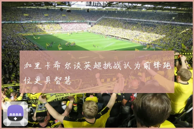 加里卡希尔谈英超挑战认为前锋跑位更具智慧