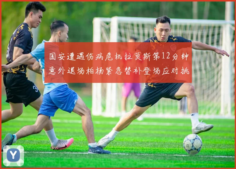 国安遭遇伤病危机拉莫斯第12分钟意外退场柏杨紧急替补登场应对挑战